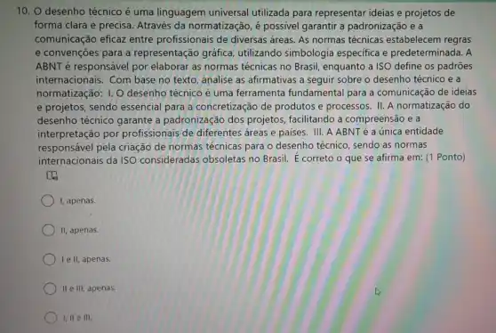 10. 0 desenho técnico é uma linguagem universal utilizada para representar ideias e projetos de
forma clara e precisa Através da normatização é possivel garantir a padronização e a
comunicação eficaz entre profissionais de diversas areas. As normas técnicas estabelecem regras
e convenções para a representação gráfica utilizando simbologia especifica e predeterminada. A
ABNT é responsável por elaborar as normas técnicas no Brasil , enquanto a ISO define os padrões
internacionais. Com base no texto, analise as afirmativas a seguir sobre o desenho técnico e a
normatização: 1.0 desenho técnico é uma ferramenta fundamental para a comunicação de ideias
e projetos, sendo essencial para a concretização de produtos e processos. II A normatização do
desenho técnico garante a padronização dos projetos, facilitando a compreensão e a
interpretação por profissionais de diferentes áreas e paises. III AABNTé a única entidade
responsável pela criação de normas técnicas para o desenho técnico, sendo as normas
internacionais da ISO consideradas obsoletas no Brasil. E correto o que se afirma em: (1 Ponto)
to
I, apenas.
II, apenas.
le II, apenas.
) II e III, apenas.
I, II e III.