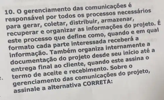 10. 0 gerencian nento das comunicações é
responsável por todos os processos necessários
coletar, distribuir , armazenar,
recuperar e organizar as informações do projeto. E
este processo que define como quando e em qual
formato cada parte interessada receberá a
informação. Também organiza internamente a
mentação do projeto desde seu início até a
entrega final ao cliente, quando este assina 0
termo de aceite e recebimento. Sobre o
gerenciamento das comunicações do projeto,
assinale a alternativa CORRETA:
e.