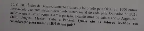 10. 0 IDH (Indice de Desenvolvimento Humano) foi criado pela ONU em 1990 como
instrumento que tenta medir o desenvolvimento social de cada país Os dados de
2021 indicam que o Brasil ocupa a 87^a
a posição, ficando atrás de países como Argentina,
Chile, Uruguai , México, Cuba e Panamá. Quais são os fatores levados em
consideração para medir o IDH de um país?