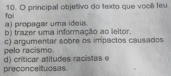 10. 0 princip al objetivo do texto que você leu
foi
a) propagar uma ideia.
b) traz er um a informaçã o ao leitor.
c) argumente r sobre os imp actos ca usad OS
pelo racismo.
d) criticar atitudes racistas e
preconceitu osas.