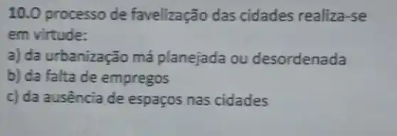 10 .0 processo de favelização das cidades realiza-se
em virtude:
a) da urbanizaç ão má planejada ou desordenada
b) da falta de empregos
c)da ausência de espaços nas cidades