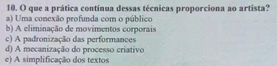 10. 0 que a prática contínua dessas tecnicas proporciona ao artista?
a) Uma conexão profunda com o público
b) A eliminação de movimentos corporais
c) A padronização das performances
d) A mecanização do processo criativo
e) A simplificação dos textos