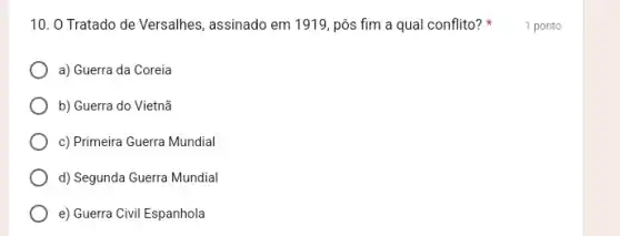 10. 0 Tratado de Versalhes, assinado em 1919 , pôs fim a qual conflito? 1 ponto
a) Guerra da Coreia
b) Guerra do Vietnã
c) Primeira Guerra Mundial
d) Segunda Guerra Mundial
e) Guerra Civil Espanhola