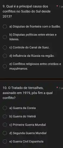 10. 0 Tratado de Versalhes,
assinado em 1910 , pôs fim a qual
conflito?
a)Guerra da Coreia
b)Guerra do Vietnã
C)Primeira Guerra Mundial
d)Segunda Guerra Mundial
e)Guerra Civil Espanhola
9. Qual é a principal causa dos
conflitos no Sudão do Sul desde
2013?
a)Disputas de fronteira com o Sudão.
b)Disputas políticas entre etnias e
líderes.
C)Controle do Canal de Suez.
d)Influência da Rússia na região.
e)Conflitos religiosos entre cristãos e
muçulmanos.
1 p
1 p