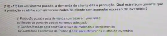 (1,0) - 10) Em um sistema puxado, a demanda do cliente dita a produção. Qual estratégia garante que
a produção se alinhe com as necessidades do cliente sem acumular excesso de inventário?
a) Produção puxada pela demanda com base em previsoes
b) Método de ponto de pedido no tempo adequado.
c) Cartbes Kanban para controlar o fluxo de materiais e componentes.
d) Quantidade Económica de Pedido (EOQ) para otimizar os custos de inventário.