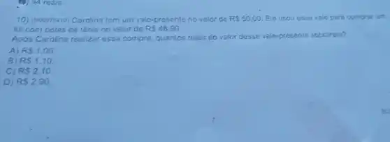 10) (400076410)Carolina tem um vale -presente no valor de RS50,00 Ela usou esse vale para comprar um
kit com bolas de tênis no valor de R 48,90
Apos Carolina realizar essa compra, quantos reais do valor desse vale-presente sobraram?
A) RS1,00
B) RS1,10
C) RS2,10
D) RS2,90.
B.