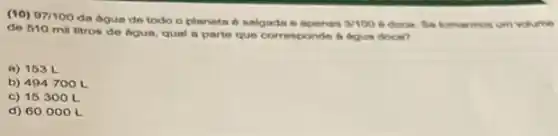 (10) 97/100
da dgua de todo Oplaneta é salgada e apenes 3/1006 doce. Se tomarmos um volume
de 510 mil litros de bgun, qual a parte que corresponde a degun doce?
a) 153 L
b) 494700L
c) 15300 L
d) 60000L