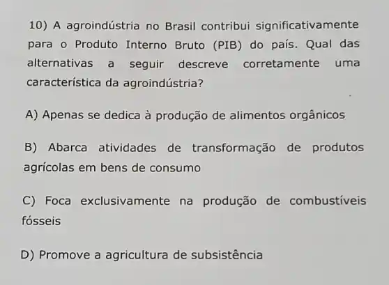 10) A agroindústria no Brasil contribui significativamente
para o Produto Interno Bruto (PIB) do país. Qual das
alternativas a seguir descreve corretamente uma
característica da agroindústria?
A) Apenas se dedica à produção de alimentos orgânicos
B) Abarca atividades de transformação de produtos
agrícolas em bens de consumo
C) Foca exclusivamer te na produção de combustiveis
fósseis
D) Promove a agricultura de subsistência