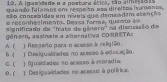 10. Algualdade e a postura ética , tão almejacks
quando falamos em respelto aos direltos humanos,
são em nivels que demandam ate ncao
e reconhecimer to. Dessa forma , quanto ao
significado de "hlato de genero " na discussão de
genero, assinale a alternativa COR RETA:
A. ) Respeito para o acesso à religião.
B. ( ) Desigualdades no acesso à educação.
C. Igualdades no acesso à moradia.
0. ) Desigualdades no acesso à politica.