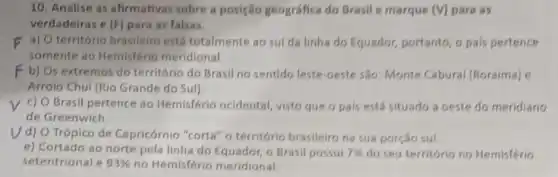 10. Analise as afirmativas sobre a posição geográfica do Brasil e marque (V)para as
verdadeiras e (F) para as falsas.
F a) O território brasileiro está totalmente ao sul da linha do Equador portanto, o pais pertence
somente ao Hemisfério meridional.
F b) Os extremos do território do Brasil no sentido leste-oeste são Monte Cabural (Roraima) e
Arroio Chui (Rio Grande do Sul).
c) O Brasil pertence ao Hemisfério ocidental visto que o pais está situado a oeste do meridiano
de Greenwich.
V d) O Trópico de Capricórnio "corta" o território brasileiro na sua porção sul
e) Cortado ao norte pela linha do Equador o Brasil possui 7%  do seu território no Hemisferio
setentrional e 93%  no Hemisfério meridional.