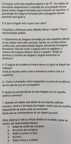 1.0 Angulo entre dois espelhos planos é de 10^circ  Um objeto de
dimensões despreziveis é colocado em uma posição tal que
obterá várias imagens formadas pelo conjunto de espelhos. A
quantidade de imagens formadas pela conjugação desses
espelhos será igual a:
2- O que é ângulo reto e qual o seu valor?
3-Explique a diferença entre reflexão difusa e regular. Faça a
representação gráfica.
4-Observando as imagens formadas por dols espelhos planos
de um objeto entre eles colocado, Syned, um curioso aluno,
verifica que, para determinado ângulo , formam-se 9 imagens.
Entretanto, fazendo variar o ângulo entre os espelhos . o
numero de imagens diminui Qual é o ângulo ? Então se
diminulu o número de Imagens o ângulo aumentou ou
diminuiu?
5- O ângulo de incidência é maior menor ou igual ao ângulo de
reflexão?
Onde se localiza entre o raio e anormal ou entre o raio e a
superficie.
6-Comoé chamada a linha imaginária no ponto de incidência
de um raio de Luz em um espelho?
6-Quais as características de uma imagem em um espelho
esférico convexo?
7-Quando um objeto está diante de um espelho esférico
concavo, ocorre a formação de imagem, sendo que ela modific
dependendo de ponto onde se encontram.
Quals são as características de um objeto que está
(dica: dizer se é real ou virtual; direita ou invertida; maior ou
menor; em cada posição abaixo)
1- Antes do centro de curvatura
2- No centro de curvatura
3- Entre o centro e o foco
4- No foco
5- Entre o foco eo vértice