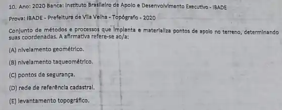 10. Ano: 2020 Banca:Instituto Brasllelro de Apolo e Desenvolvlmento Executivo - IBADE
Prova: IBADE-Prefeltura de Vila Velha - Topógrafo - 2020
Conjunto de métodos e processos que Implanta e materializa pontos de apolo no terreno, determinando
suas coordenadas. A afirmativa refere-se ao/a:
(A) nivelamento geométrico.
(B) nivelamento taqueométrlco.
(C) pontos de segurança.
(D) rede de referêncla cadastral.
(E) levantamento topográfico.