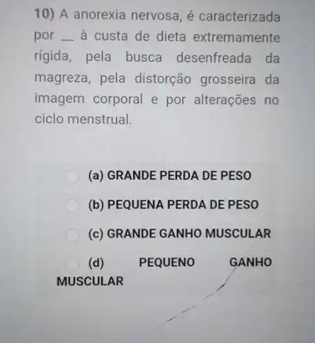 10) A anorexia nervosa, é caracterizada
por __ à custa de dieta extremamente
rigida, pela busca desenfreada da
magreza, pela distorção grosseira da
imagem corporal e por alterações no
ciclo menstrual.
(a) GRANDE PERDA DE PESO
(b) PEQUENA PERDA DE PESO
(c) GRANDE GANHO MUSCULAR
(d)	PEQUENO	GANHO