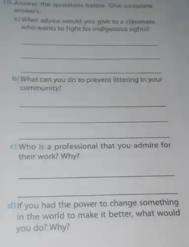 10. Answer the questions below. Give complete
answers.
a) What advice would you give to a classmate
who wants to fight for indigenous rights?
__
b) What can you do to prevent littering in your
community?
__
c) Who is a professional that you admire for
their work? Why?
__
d) If you had the power to change something
in the world to make it better what would