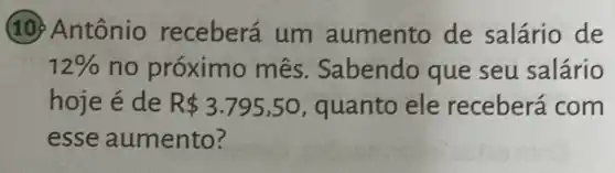 (10) Antônio receberá um aumento de salário de
12%  no próximo mês. Sabendo que seu salário
hoje é de R 3.795,50 , quanto ele receberá com
esse aumento?