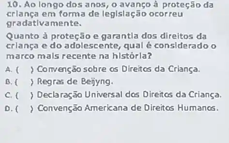 10. Ao longo dos anos, o avanço à proteção da
crlanca em forma de leglslação ocorreu
gradativamente.
Quanto à proteção e garantla dos direitos da
crlança e do adolescente, qual é considerado o
marco mals recente na histórla?
A. ( ) Convenção sobre cs Direitos da Criança.
B. ( ) Regras de Beijyng.
C. ( ) Declaração Universal dos Direitcs da Criança.
D. ) Convenção Americana de Direitos Humanos.