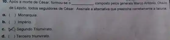 10. Após a morte de César, formou-se __ composto pelos generais Marco Antônio, Otávio
de Lépido, todos seguidores de César Assinale a alternativa que preencha corretamente a lacuna:
a. () Monarquia.
b. () Império.
c. &) Segundo Triunvirato.
d. () Terceiro triunvirato.