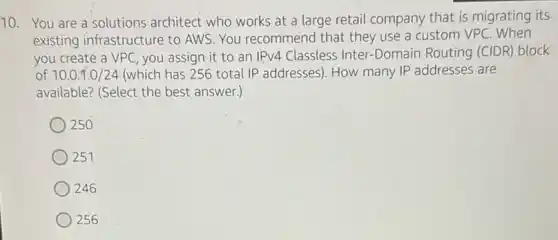 10. You are a'solutions architect who works at a large retail company that is migrating its
existing infrastructure to AWS. You recommend that they use a custom VPC
you create a VPC , you assign it to an IPv4 Classless Inter -Domain Routing (CIDR block
of 10.0.1.0/24 (which has 256 total IP addresses). How many IP addresses are
available? (Select the best answer.)
250
251
246
256