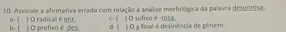 10. Assinale a afirmativa errada com relação à análise morfológica da palavra desonrosa:
a- () O radical é onr.
c- () O sufixo é -rosa.
() O prefixo é des.
() 0 a final é desinência de gênero.