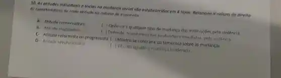 10. As atitudes individuals e soclas na mudança social são estabelecidas em 4 tipos. Relacione a coluna da direita
as caracteristicos de coda atitude na coluna da esquerda.
A- Atitude conservadora
( ) Opōe-se a qualquer tipo de mudanç?das institulções pela violência.
B. Atitude reaciondrin
( ) Defende transformaçães profundas e imediatas, pela violência
C- Atitude reformista ou progressista () Mostra-se contrária ou temerosa sobre às mudanças
D- Atitude revolucionária
() Vẽ com agrado a mudança moderada.