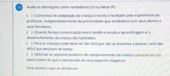 10 Avalie as afirmações como verdadeiras (V) ou falsas (F):
( ) O processo de adaptação da criança à escola é facilitado pela experiência do
professor , independentemente da proximidade que estabelece com seus alunos e
seus familiares.
() Quando há boa comunicação entre familia e escola a aprendizagem e o
desenvolvimento da criança são facilitados.
() Para as crianças nada deve ser tão fácil que não as incentive a pensar, nem tão
difícil que desistam de tentar.
() Valorizar os aspectos positivos do comportamento da criança costuma ter um
efeito maior do que a repreensão de seus aspectos negativos.
Está correto o que se afirma em: