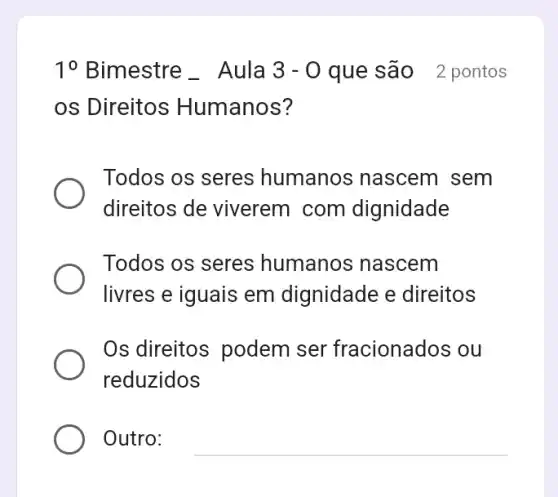 10 Bimestre Aula 3-0 que são 2 pontos
os Direitos Humanos?
Todos os seres humanos nascem sem
direitos de viverem com dignidade
Todos os seres humanos nascem
livres e iguais em dignidade e direitos
Os direitos podem ser fracionados ou
reduzidos
Outro: __