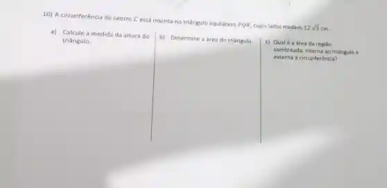 10) A circunferência de centro C está inscrita no triângulo equilátero PQR, cujos lados medem
12sqrt (3) cm.
a) Calcule a medida da altura do
triângulo.
b) Determine a área do triângulo.
c) Qualé a área da região
sombreada, interna ao triângulo e
externa à circunferência?