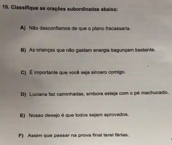 10. Classifique as orações subordinadas abaixo:
A) Não desconfiamos de que o plano fracassaria.
B) As crianças que não gastam energia bagunçam bastante.
C) Eimportante que você seja sincero comigo.
D) Luciana faz caminhadas, embora esteja com o pé machucado.
E) Nosso desejo é que todos sejam aprovados.
F) Assim que passar na prova final terei férias.