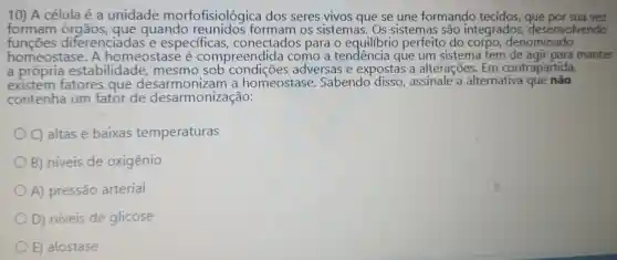 10) A célula é a unidade morfofisiológi ca dos seres vivos que se une formando tecidos , que por sua vez
formam quando os sistemas . Os sistemas são integrados desenvolvendo
funçōes diferenciadas e especificas , conectados para o equilibrio perfeito do corpo denominado
homeostase . A homeostase e compreendida como a tendencia que um sistema tem manter
a própria estabilidade mesmo sob adversas e expostas ; a alterações . Em contrapartida,
existem fatores que desarmonizam homeostase . Sabendo disso, assinale a alternativa que nào
contenha um fator de desarmonização:
C)altas e baixas temperaturas
B)niveis de oxigênio
A)pressão arterial
D)niveis de glicose
E)alostase