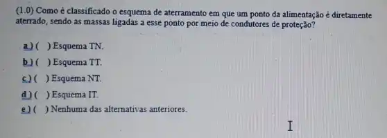 (1.0) Como é classificado o esquema de aterramento em que um ponto da alimentação é diretamente
aterrado, sendo as massas ligadas a esse ponto por meio de condutores de proteção?
a) () Esquema TN.
b) () Esquema TT.
c) () Esquema NT.
d) () Esquema IT.
e)( ) Nenhuma das alternativas anteriores.