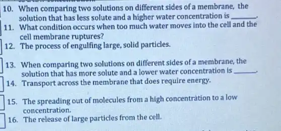 10. When comparing two solutions on different sides of a membrane, the
solution that has less solute and a higher water concentration is __
11. What condition occurs when too much water moves into the cell and the
cell membrane ruptures?
12. The process of engulfing large, solid particles.
13. When comparing two solutions on different sides of a membrane, the
solution that has more solute and a lower water concentration is __
14. Transport across the membrane that does require energy.
15. The spreading out of molecules from a high concentration to a low
concentration.
16. The release of large particles from the cell.