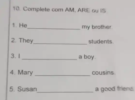 10. Complete com AM, AR E ou is.
1. He __ my brother.
2. They __ students
3. I __ a boy.
4. Mary __ cousins
5. Susan __ a good friend.