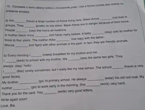 10. Complete o texto abaixo sobre o rinoceronte preto Use a forma correta dos verbos no
presente simples.
a) We __ (have) a large number of rhinos living here. Black rhinos
__ (not live) in
groups. They __
(prefer) to live alone. Black rhinos are in danger because of their horns.
People __ (use) the horns as medicine.
A mother black rhino __
(not have) many babies. A baby
__
(stay) with its mother for
three to four years.The mother rhino __
(not stay) with the father.
Rhinos __
(not fight) with other animals in the park. In fact,they are friendly animals.
b) Every morning I __
(make) breakfast for my brother and me.
I __ (walk) to school with my brother .we
__
(see) the same two girls. They
always (say)'hello'.
I __
(feel) lonely sometimes , but I really like my new school The school
__ (have) a very
good library.
My brother __
(go) to primary school.He always
__
(wear) his old red coat. My
mother __
(go) to work early in the morning. She
__ (work) very hard.
Thank you for the card. You
__ (write) very good letters.
Write again soon!
Love, Bia.