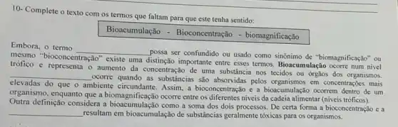 10- Complete o texto com os termos que faltam para que este tenha sentido:
Bioacumulação - Bioconcentração - biomagnificação
Embora, o termo
__
possa ser confundido ou usado como sinônimo de "biomagnificação" ou mesmo
bioconcentração" existe uma
distinção importante entre esses termos. Bioacumulação ocorre num nivel
trófico e representa o aumento da concentração de uma substância nos tecidos ou órgãos dos organismos.
__
ocorre quando as substancias são absorvidas pelos em concentrações mais
elevadas do que o ambiente circundante. Assim, a bioconcentração e a bioacumulação ocorrem dentro de um
organismo, enquanto que a biomagnificação ocorre entre os diferentes niveis da cadeia alimentar (niveis
Outra definição considera a como a soma dos dois processos. De certa forma a bioconcentração e a
__
resultam em bioacumulação de substancias geralmente tóxicas para os organismos.