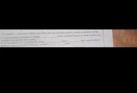 10. Complete o texto com os termos que faltam para que este tenha sentido e assinale a alternative correta.
1. A implantação de sistemas de energia
__ cresse consideravelinente no Brasil devido a alta
incidéncia de radiação solar no pais.
II. O investimento em um sistema de energia
__ ainda é __ - mas a custo-beneficio c
promissor, apesar do retomo financeiro acontecer a
__ prazn.