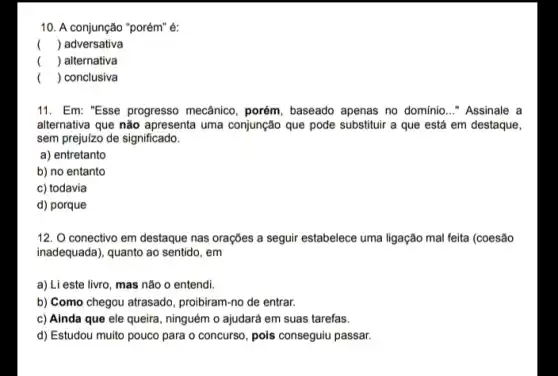 10. A conjunção "porém"é:
() adversativa
() alternativa
() conclusiva
11. Em: "Esse progresso mecânico, porém, baseado apenas no domínio __ "Assinale a
alternativa que não apresenta uma conjunção que pode substituir a que está em destaque,
sem prejulzo de significado.
a) entretanto
b) no entanto
c) todavia
d) porque
12. O conectivo em destaque nas orações a seguir estabelece uma ligação mal feita (coesão
inadequada), quanto ao sentido , em
a) Li este livro, mas não o entendi.
b) Como chegou atrasado proibiram-no de entrar.
c) Ainda que ele queira, ninguém o ajudará em suas tarefas.
d) Estudou muito pouco para o concurso, pois conseguiu passar.