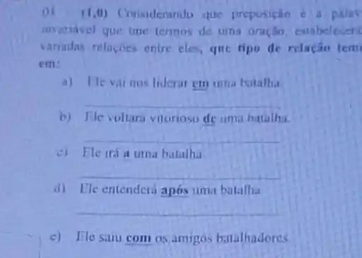 (1,0) Considerando que preposição c a palay
invariavel gue une termos de uma oraçân, estabelecent
variadas relacoes entre cles, que tipo de relação tem
em:
a) Eleval nos liderar em uma batalha
__
b) Elevoltara vitoriose de uma batalha.
__
c) Ele iria urna batalha
__
d) Ele entenderá após uma batalhi
__
c) Elosaiu com os amigos bitalhadores.