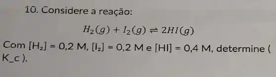 10. Considere a reação:
H_(2)(g)+I_(2)(g)leftharpoons 2HI(g)
Com [H_(2)]=0,2M,[I_(2)]=0,2M e [HI]=0,4M determine (
K_(-)c)