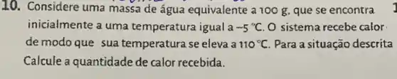 10. Considere uma massa de água equivalente a 100 g que se encontra
inicialmente a uma temperatura igual a -5^circ C O sistema recebe calor
de modoque sua temperatura se eleva a 110^circ C Para a situação descrita
Calcule a quantidade de calor recebida.