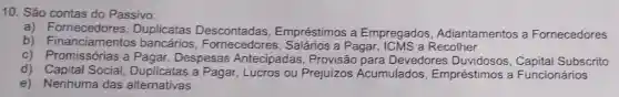 10. São contas do Passivo:
a) Fornecedores.Duplicatas Empréstimos a Empregados Adiantamentos a Fornecedores
b)Financiamentos bancários , Fornecedores , Salários a Pagar, ICMS a Recolher
c) Promissórias a Pagar, Despesas Antecipadas , Provisão para Devedores Subscrito
d) Capital Social a Pagar, Lucros ou Prejuizos Acumulados Empréstimos a Funcionários
e) Nenhuma das alternativas