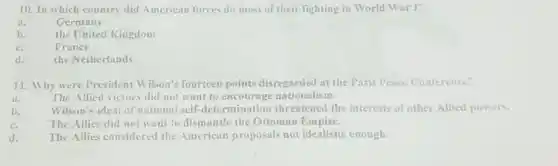 10. In which country did American forces do most of their fighting in World War 1?
a.	Germany
b.
the United Kingdom
c.	France
d.
the Netherlands
11. Why were President Wilson's fourteen points disregarded at the Paris Peace Conference?
it.	The Allied victors did not want to nationalism.
Wilson's ideal of national self-determination threatened the interests of other Allicd powers.
The Allies did not want to dismantle the Ottoman Empire.
d. The Allies considered the American proposals not idealistic enough