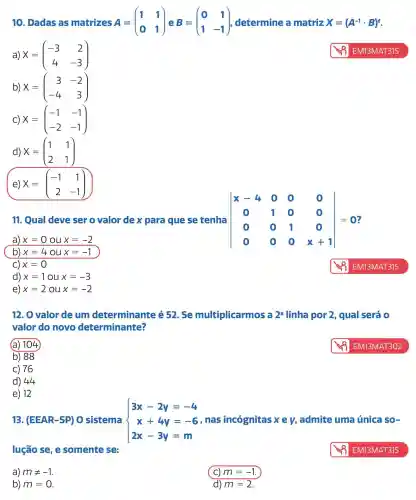 10. Dadas as matrizes A=(} 1&1 0&1
a) x=(} -3&2 4&-3 )
b) X=(} 3&-2 -4&3 )
C) X=(} -1&-1 -2&-1 )
d) X=(} 1&1 2&1 )
e) X=(} -1&1 2&-1 )
11. Qual deve ser o valor de x para que se tenha vert } x-4&0&0&0 0&1&0&0 0&0&1&0 0&0&0&x+1 vert =0
a) x=0oux=-2
x=40ux=-1
C) x=0
d) x=1oux=-3
e) x=2oux=-2
12. O valor de um determinante é 52. Se multiplicarmos 2^a linha por 2 , qual será 0
valor do novo determinante?
(a) 104
b) 88
C) 76
d) 44
e) 12
13. (EEAR-SP) O sistema  ) 3x-2y=-4 x+4y=-6 2x-3y=m  x+4y=-6,nas incógnitas xey admite uma única so-
lução se, e somente se:	EM13MAT315
a) mneq -1
b) m=0
(C) m=-1
d) m=2