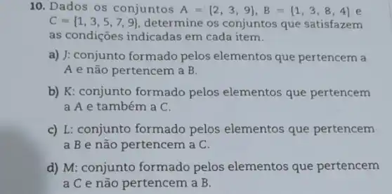 10. Dados os conjuntos A= 2,3,9 ,B= 1,3,8,4  e
C= 1,3,5,7,9  determine os conjuntos que satisfazem
as condições indicadas em cada item.
a) J: conjunto formado pelos elementos que pertencem a
A e não pertencem a B.
b) K: conjunto formado pelos elementos que pertencem
a A e também a C.
c) L: conjunto formado pelos elementos que pertencem
a B e não pertencem a C.
d) M: conjunto formado pelos elementos que pertencem
a C e não pertencem a B.