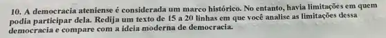 10. A democracia ateniense é considerada um marco histórico. No entanto , havia limitações em quem
participar dela.Redija um texto de 15 a 20 linhas em que você analise as limitações dessa
democracia e compare com a ideia moderna de democracia.