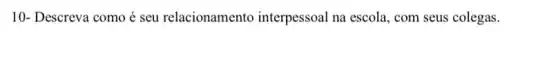 10- Descreva como é seu relacionamento interpessoal na escola , com seus colegas.