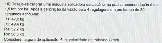 10) Deseja-se calibrar uma máquina aplicadora de calcário , na qual a recomendação é de
1,5 ton por ha. Após a calibração da vazão para 4 regulagens em um tempo de 30
segundos achou-se:
R1: 47,2 kg
R2: 49,4 kg
R3: 52,7 kg
R4: 56,3 kg
Considere: largura de aplicação: 6 m velocidade de trabalho 7km/h