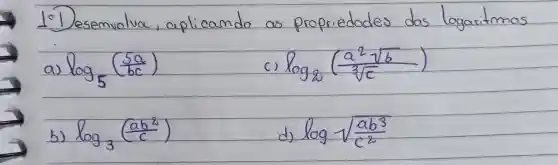 10 Desemvolva, aplicando as propriedades das logaritmos
a) log _(5)((5 a)/(b c)) 
c) log _(2)((a^2 sqrt(b))/(sqrt[3](c))) 
b) log _(3)((a b^2)/(c^2)) 
d) log sqrt((a b^3))/(c^(2))