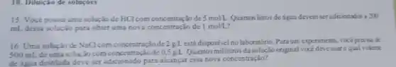 10. Diluição de solucoes
15. Vocé possui uma solução de HCl com concentração de 5mol/L Quantos litros de água devem ser adicionados a 200
mL dessa solução para obter uma nova concentração de 1mol/L
16. Uma solução de NaClcom concentração de 2g/L está disponivel no laboratório. Para um experimento, vocéprecisa de
500 mL de uma solução com de 0.5gL Quantosmililitros da solução original vocé deveusare qual volume
de água destilada deve ser adicionado para alcançar cssa nova concentração?