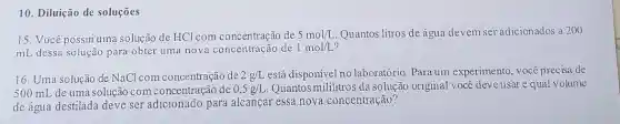 10. Diluição de soluções
15. Você possui uma solução de HCl com concentração de 5mol/L Quantos litros de água devem ser adicionados a 200
mL dessa solução para obter uma nova concentração de 1mol/L
16. Uma solução de NaCl com concentração de 2g/L está disponível no laboratório. Para um experimento, você precisa de
500 mL de uma solução com concentraçãc de 0,5g/L. Quantos mililitros da solução original você deve usar e qual volume
de água destilada deve ser adicionado para alcançar essa nova concentração?