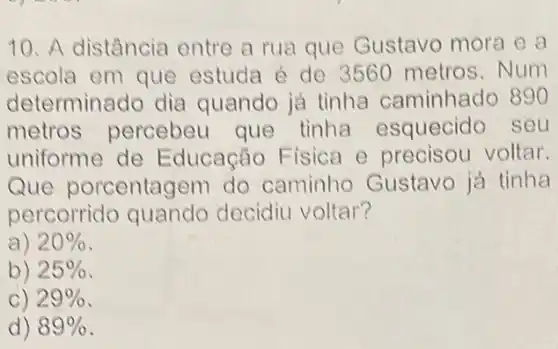 10. A distância entre a rua que Gustavo mora e a
escola em que estuda é de 356 metros.Num
determinado dia quando jà tinha caminhado 890
metros percebeu que tinha esquecido seu
uniforme de Educação Fisica e precisou voltar.
Que porcentagem do caminho Gustavo já tinha
percorrido quando decidiu voltar?
a) 20% 
b) 25% 
C) 29% 
d) 89%